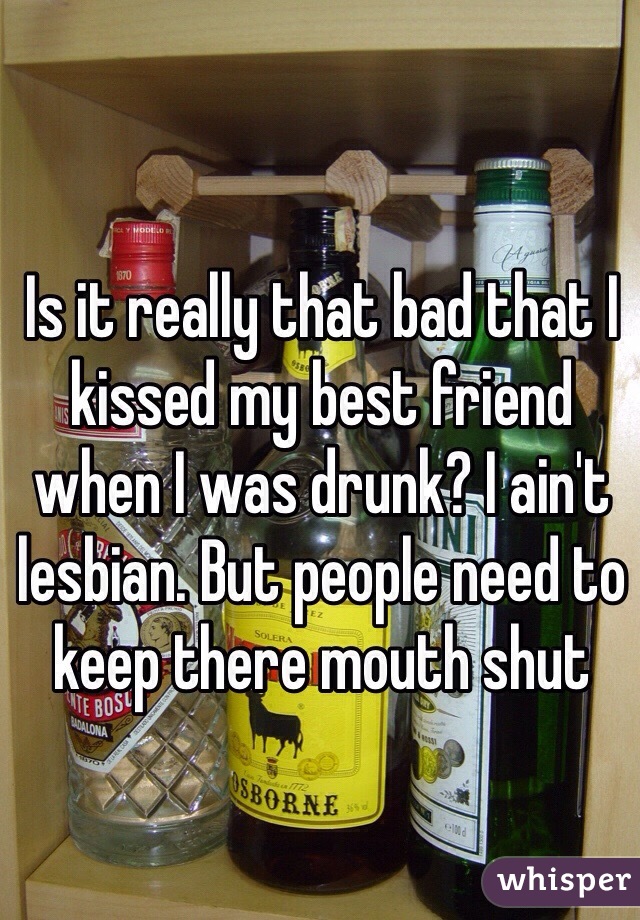 Is it really that bad that I kissed my best friend when I was drunk? I ain't lesbian. But people need to keep there mouth shut 