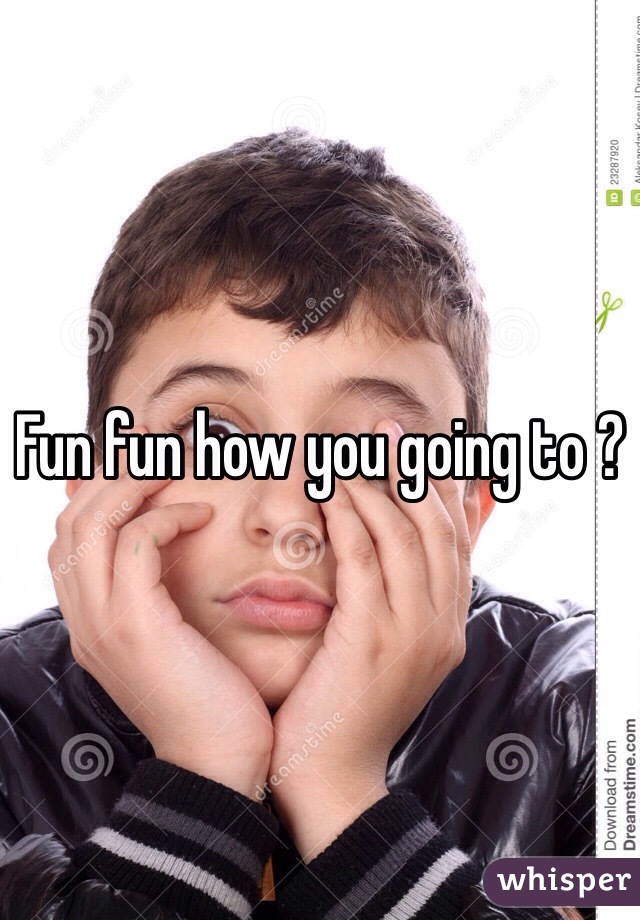 Fun fun how you going to ? 