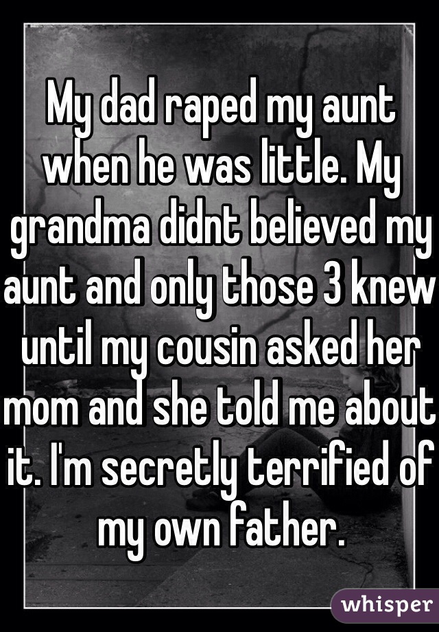 My dad raped my aunt when he was little. My grandma didnt believed my aunt and only those 3 knew until my cousin asked her mom and she told me about it. I'm secretly terrified of my own father.