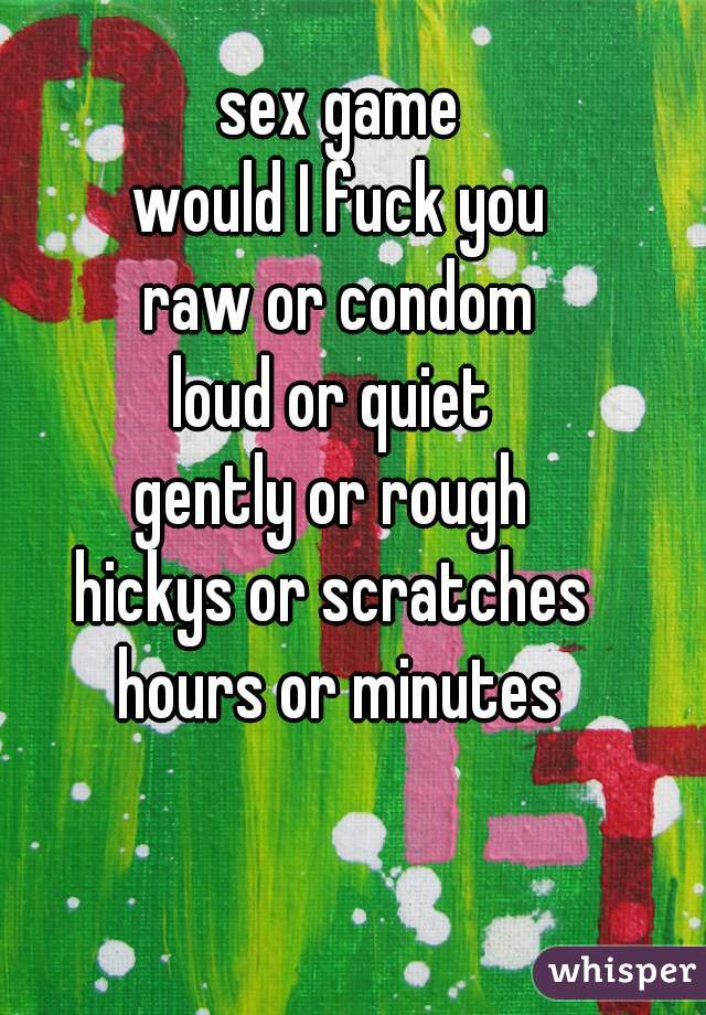 sex game
would I fuck you
raw or condom
loud or quiet 
gently or rough 
hickys or scratches 
hours or minutes
