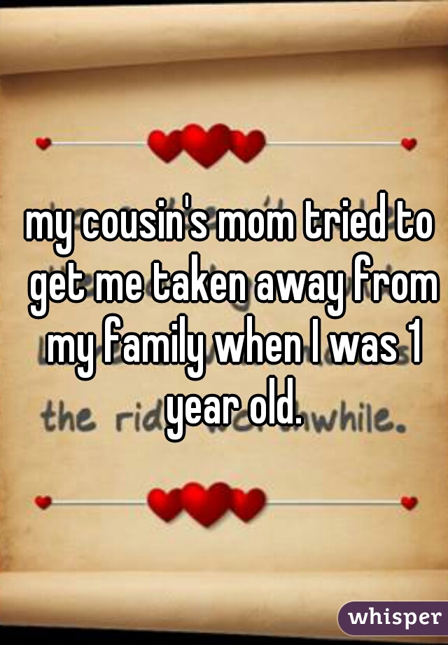 my cousin's mom tried to get me taken away from my family when I was 1 year old.