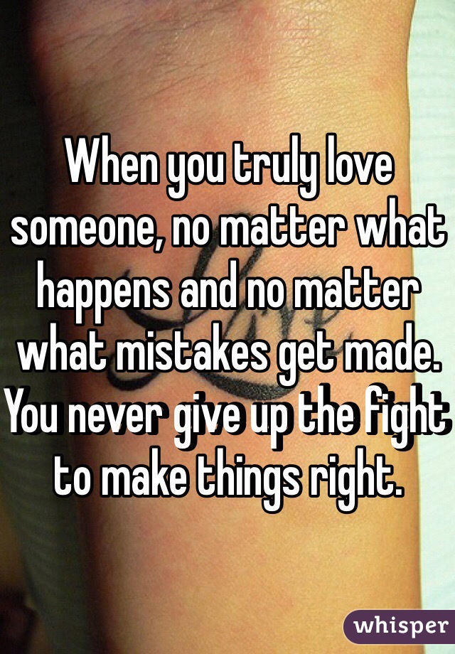 When you truly love someone, no matter what happens and no matter what mistakes get made. You never give up the fight to make things right. 