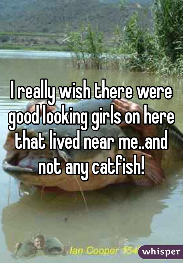 I really wish there were good looking girls on here that lived near me..and not any catfish!