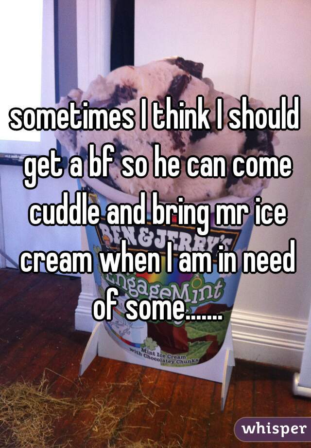 sometimes I think I should get a bf so he can come cuddle and bring mr ice cream when I am in need of some.......