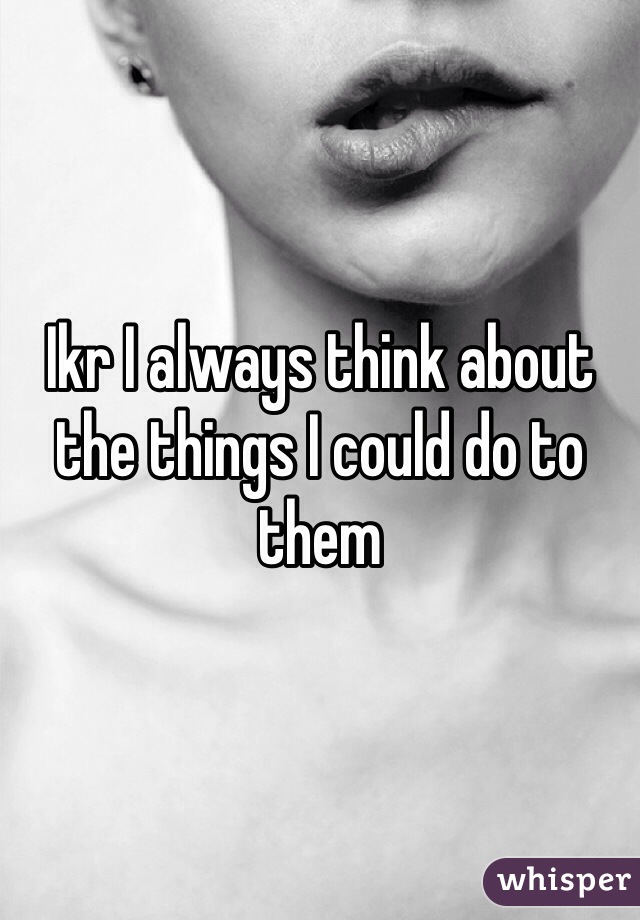 Ikr I always think about the things I could do to them 