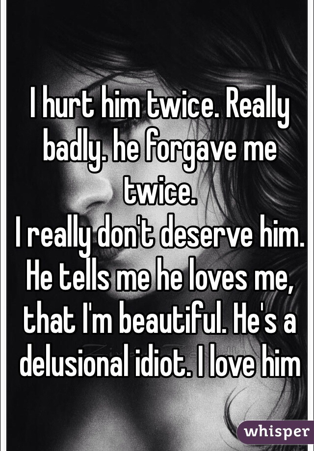 I hurt him twice. Really badly. he forgave me twice. 
I really don't deserve him. He tells me he loves me, that I'm beautiful. He's a delusional idiot. I love him
