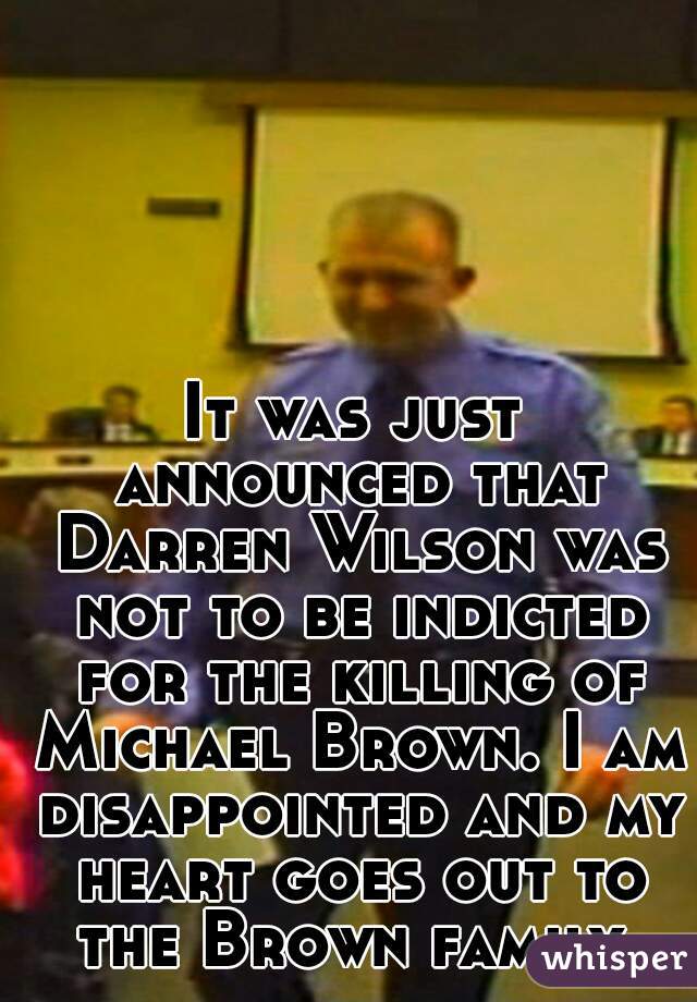 It was just announced that Darren Wilson was not to be indicted for the killing of Michael Brown. I am disappointed and my heart goes out to the Brown family.