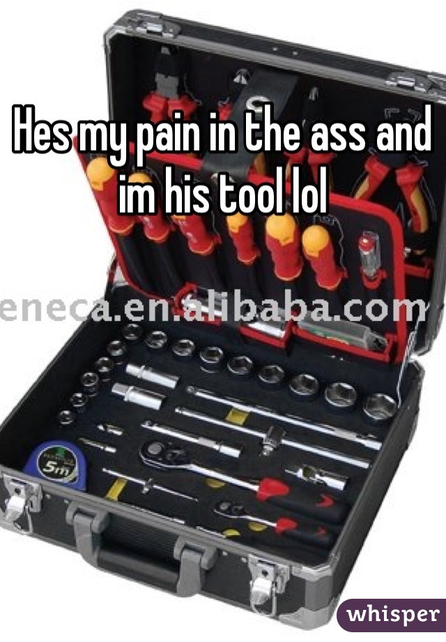 Hes my pain in the ass and im his tool lol