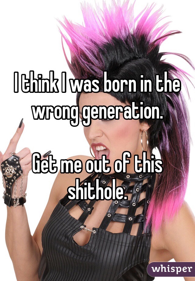 I think I was born in the wrong generation.

Get me out of this shithole.