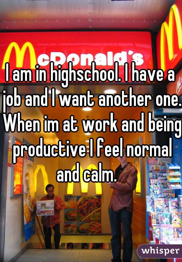 I am in highschool. I have a job and I want another one. When im at work and being productive I feel normal and calm.   