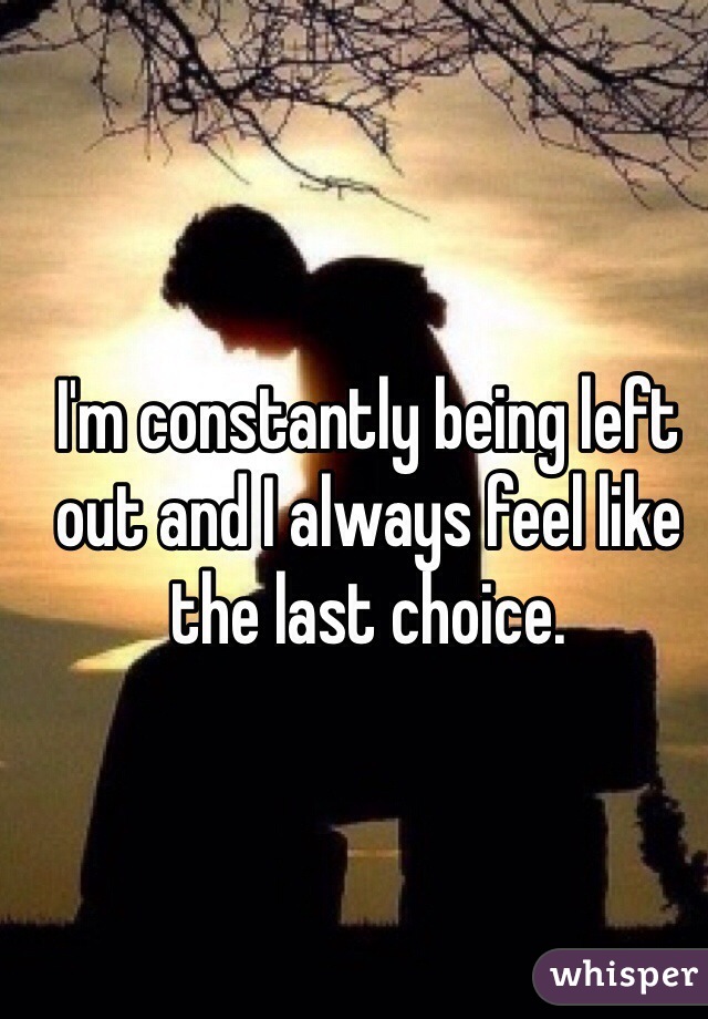 I'm constantly being left out and I always feel like the last choice.