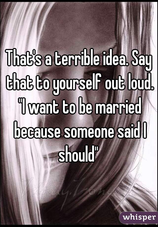 That's a terrible idea. Say that to yourself out loud. "I want to be married because someone said I should" 