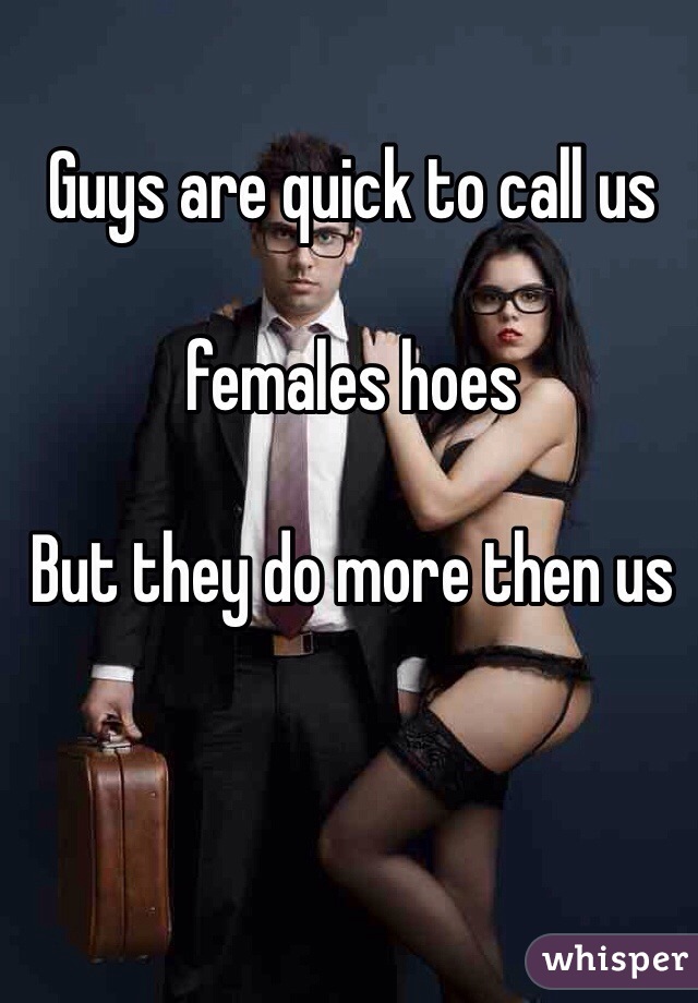 Guys are quick to call us 

females hoes 

But they do more then us 