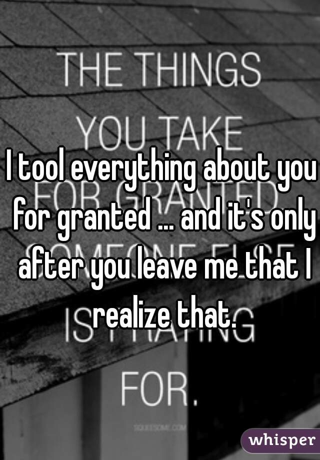 I tool everything about you for granted ... and it's only after you leave me that I realize that.