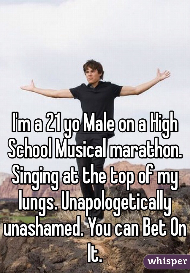 I'm a 21 yo Male on a High School Musical marathon. Singing at the top of my lungs. Unapologetically unashamed. You can Bet On It.