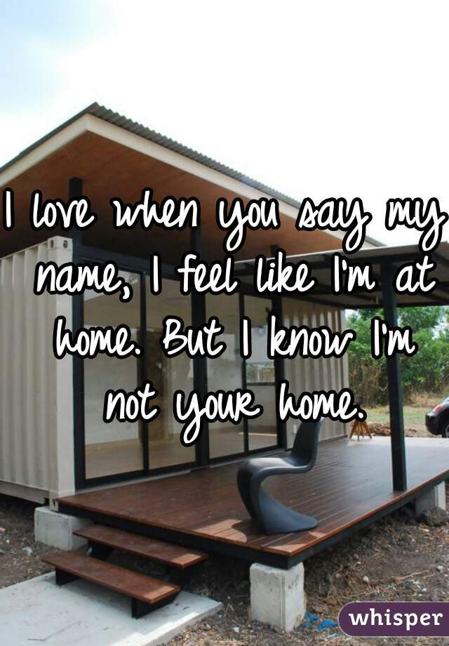 I love when you say my name, I feel like I'm at home. But I know I'm not your home.