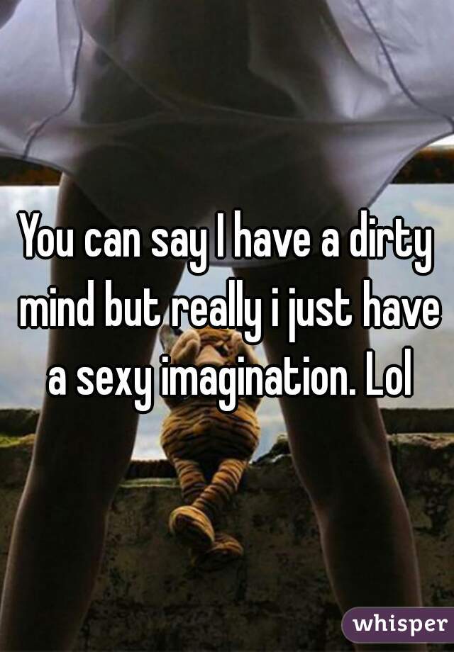 You can say I have a dirty mind but really i just have a sexy imagination. Lol