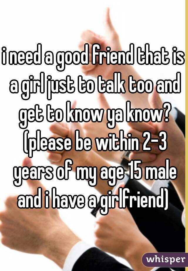 i need a good friend that is a girl just to talk too and get to know ya know? (please be within 2-3 years of my age 15 male and i have a girlfriend) 