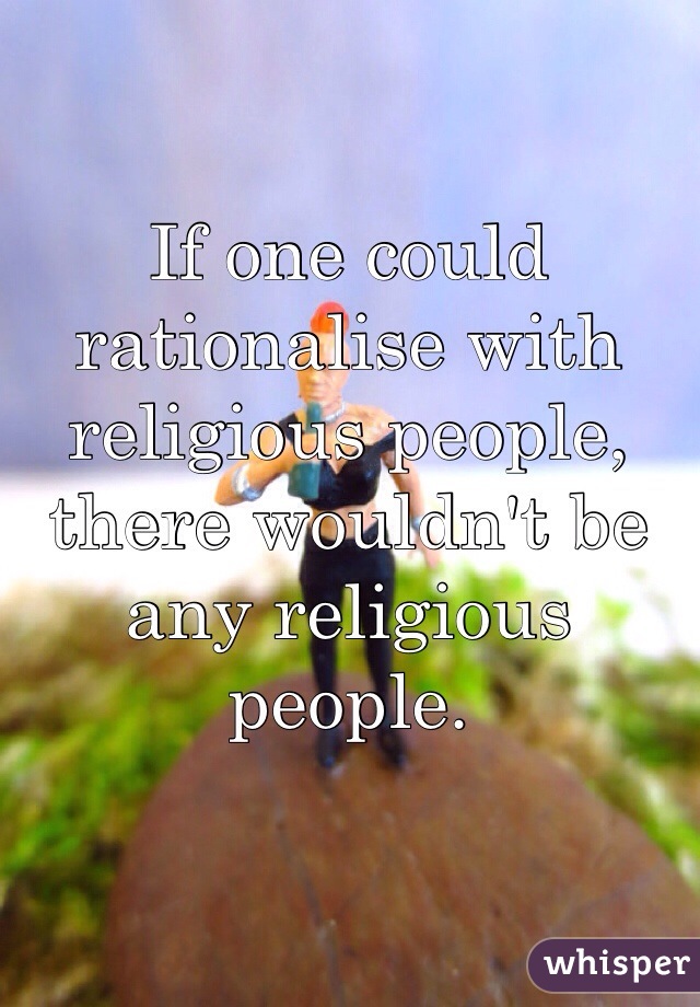 If one could rationalise with religious people, there wouldn't be any religious people.