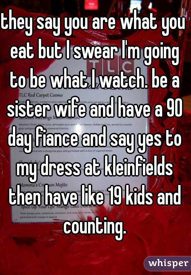 they say you are what you eat but I swear I'm going to be what I watch. be a sister wife and have a 90 day fiance and say yes to my dress at kleinfields then have like 19 kids and counting.