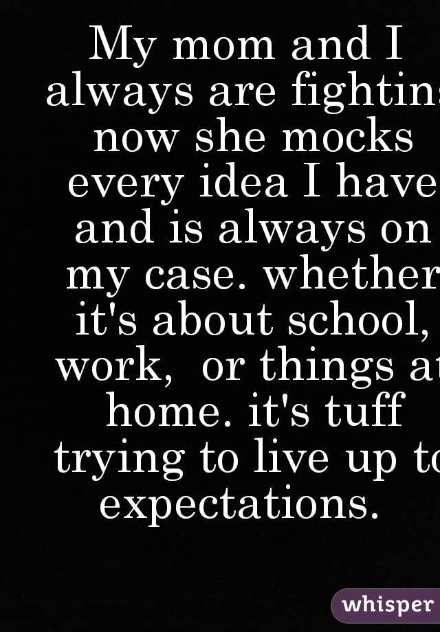 My mom and I always are fighting now she mocks every idea I have and is always on my case. whether it's about school, work,  or things at home. it's tuff trying to live up to expectations.  