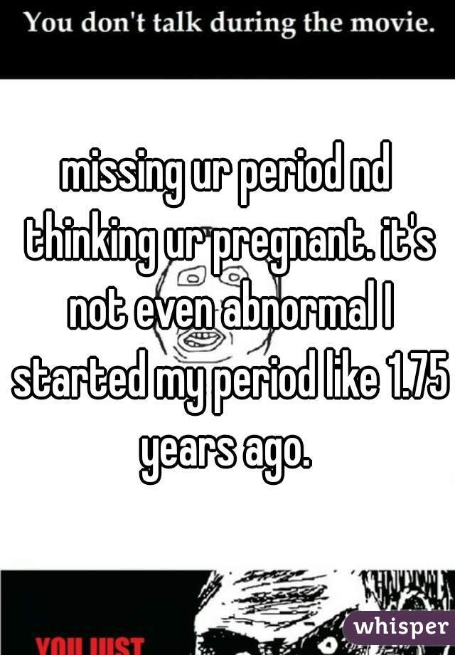 missing ur period nd thinking ur pregnant. it's not even abnormal I started my period like 1.75 years ago. 