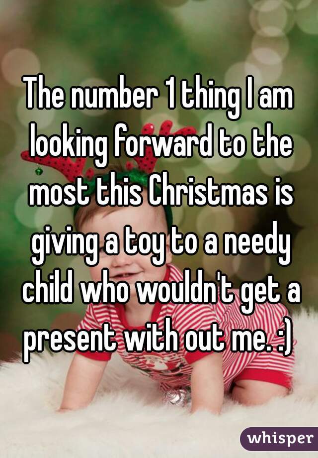 The number 1 thing I am looking forward to the most this Christmas is giving a toy to a needy child who wouldn't get a present with out me. :) 