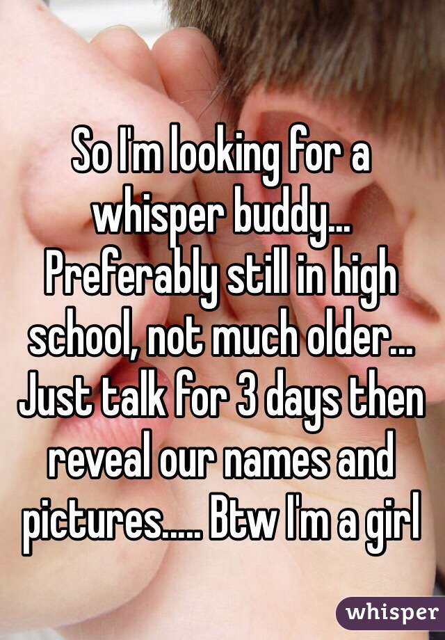 So I'm looking for a whisper buddy... Preferably still in high school, not much older... Just talk for 3 days then reveal our names and pictures..... Btw I'm a girl 