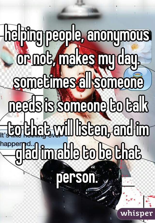 helping people, anonymous or not, makes my day. sometimes all someone needs is someone to talk to that will listen, and im glad im able to be that person. 