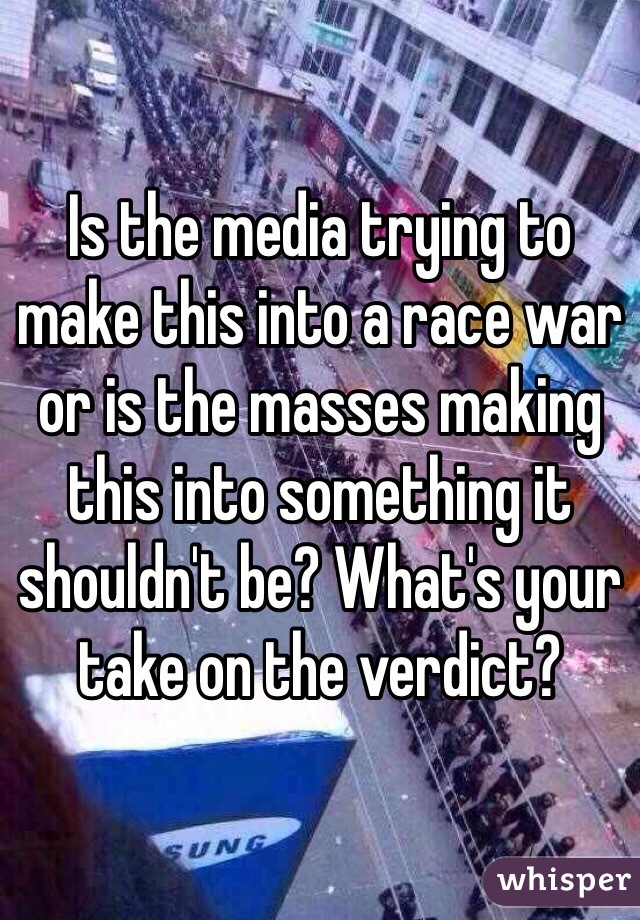 Is the media trying to make this into a race war or is the masses making this into something it shouldn't be? What's your take on the verdict?