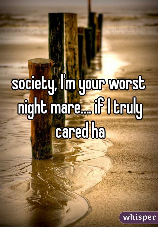 society, I'm your worst night mare.... if I truly cared ha