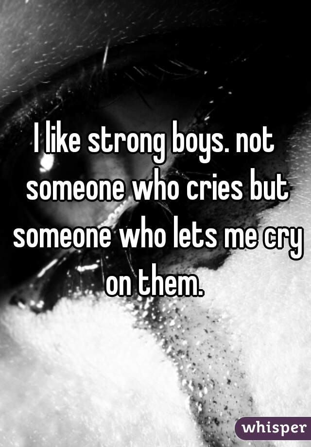 I like strong boys. not someone who cries but someone who lets me cry on them. 