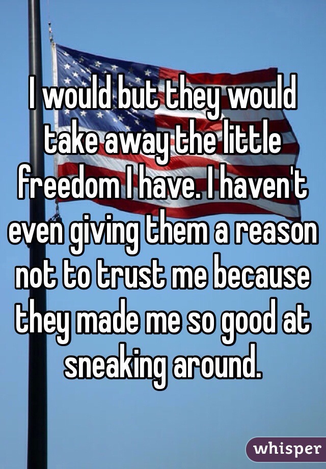 I would but they would take away the little freedom I have. I haven't even giving them a reason not to trust me because they made me so good at sneaking around.