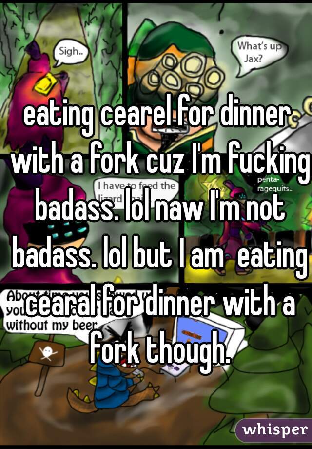 eating cearel for dinner with a fork cuz I'm fucking badass. lol naw I'm not badass. lol but I am  eating cearal for dinner with a fork though.