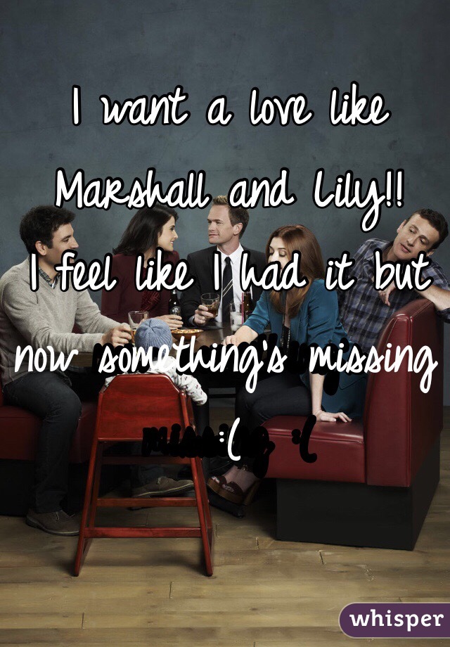 I want a love like 
Marshall and Lily!!
I feel like I had it but now something's missing :(
