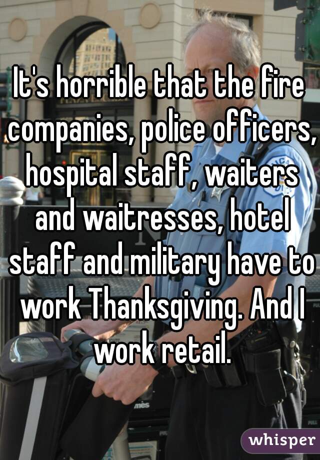 It's horrible that the fire companies, police officers, hospital staff, waiters and waitresses, hotel staff and military have to work Thanksgiving. And I work retail.