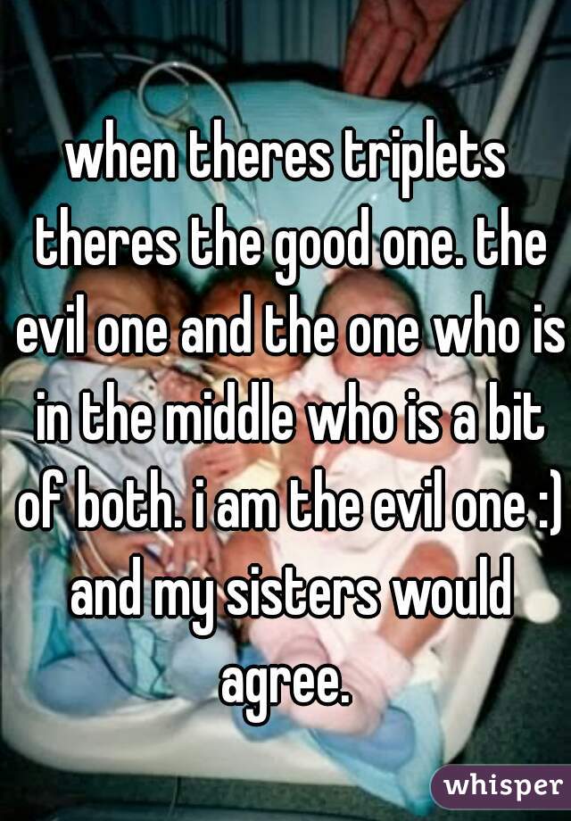 when theres triplets theres the good one. the evil one and the one who is in the middle who is a bit of both. i am the evil one :) and my sisters would agree. 