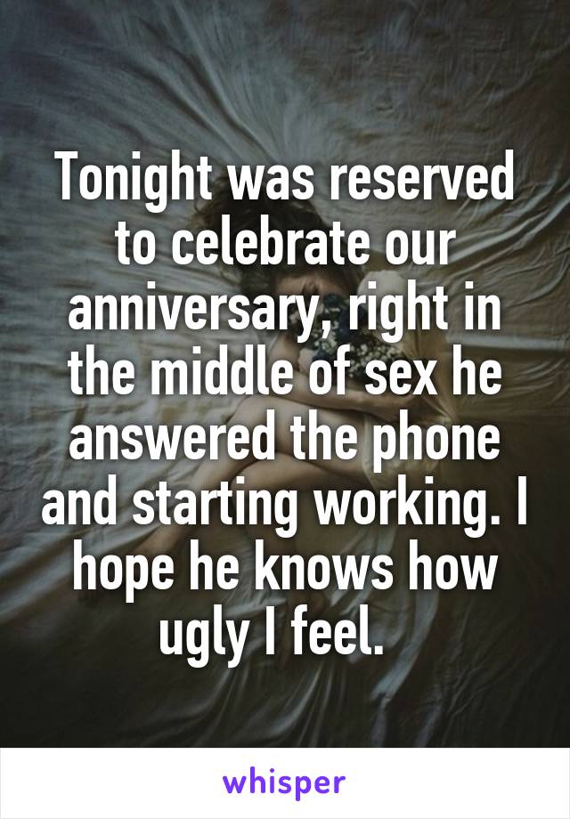 Tonight was reserved to celebrate our anniversary, right in the middle of sex he answered the phone and starting working. I hope he knows how ugly I feel.  