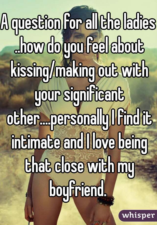 A question for all the ladies ..how do you feel about kissing/making out with your significant other....personally I find it intimate and I love being that close with my boyfriend. 