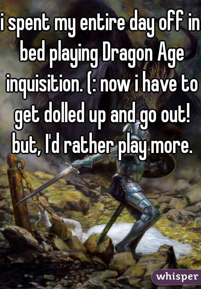 i spent my entire day off in bed playing Dragon Age inquisition. (: now i have to get dolled up and go out! but, I'd rather play more.