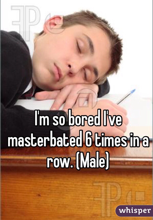 I'm so bored I've masterbated 6 times in a row. (Male)