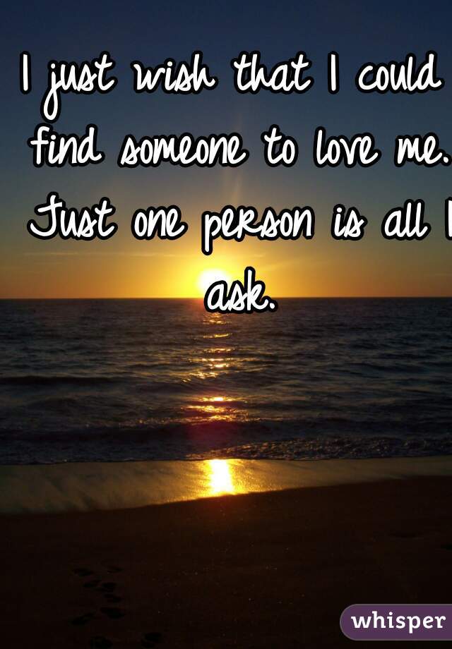 I just wish that I could find someone to love me. Just one person is all I ask.