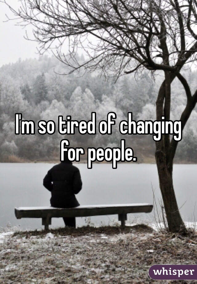 I'm so tired of changing for people. 