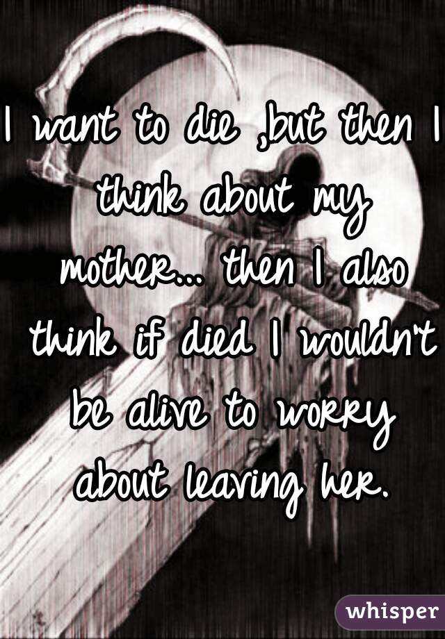 I want to die ,but then I think about my mother... then I also think if died I wouldn't be alive to worry about leaving her.