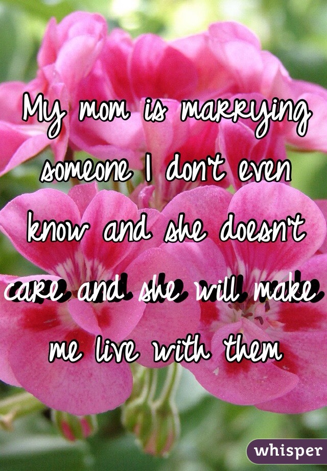 My mom is marrying someone I don't even know and she doesn't care and she will make me live with them 