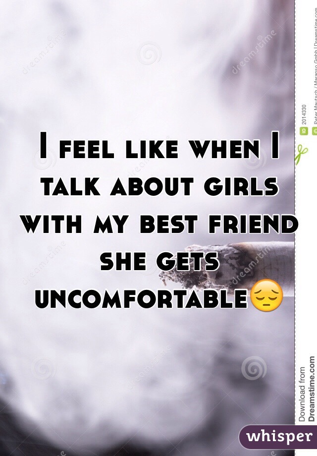 I feel like when I talk about girls with my best friend she gets uncomfortable😔 
