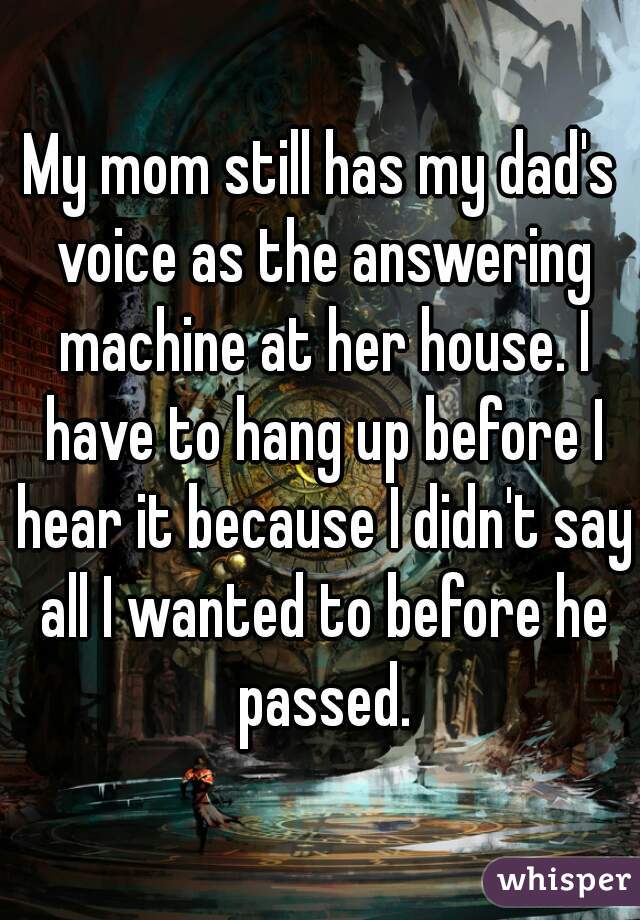 My mom still has my dad's voice as the answering machine at her house. I have to hang up before I hear it because I didn't say all I wanted to before he passed.