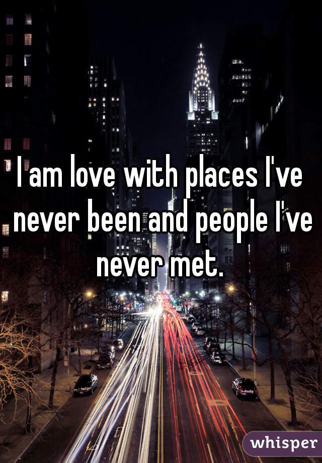 I am love with places I've never been and people I've never met. 