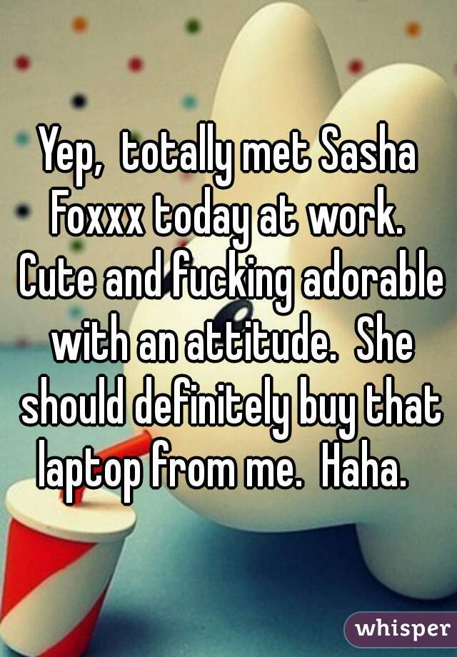 Yep,  totally met Sasha Foxxx today at work.  Cute and fucking adorable with an attitude.  She should definitely buy that laptop from me.  Haha.  