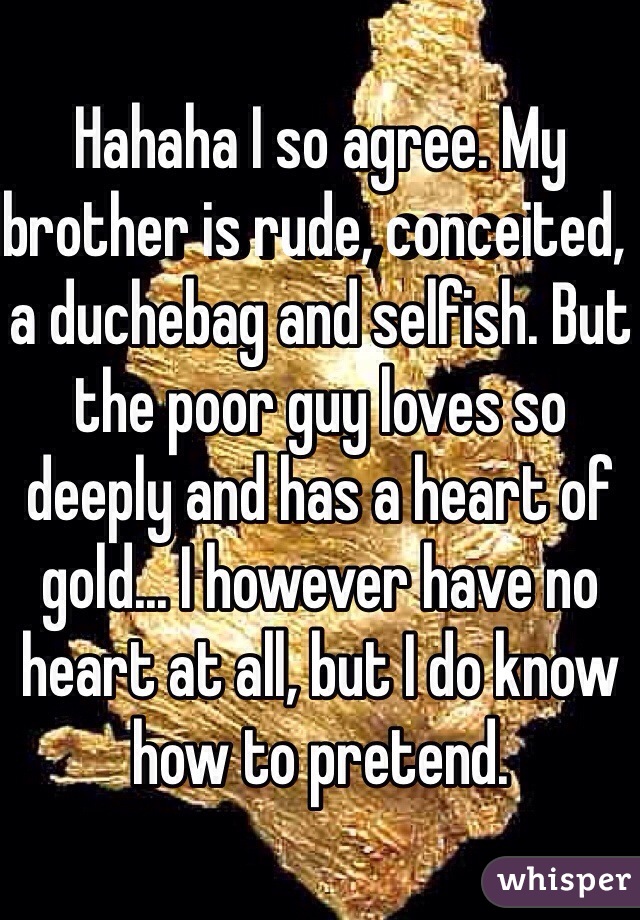 Hahaha I so agree. My brother is rude, conceited,  a duchebag and selfish. But the poor guy loves so deeply and has a heart of gold... I however have no heart at all, but I do know how to pretend. 